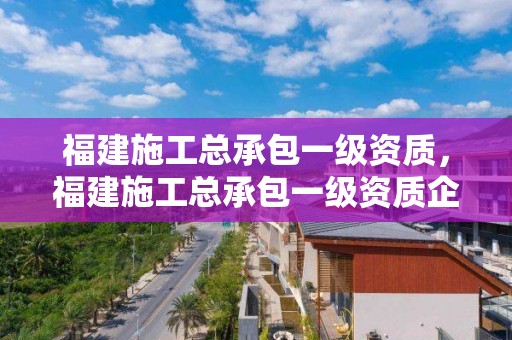 福建施工總承包一級資質，福建施工總承包一級資質企業(yè)名單