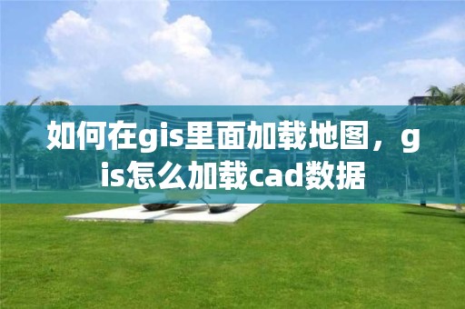 如何在gis里面加載地圖，gis怎么加載cad數據