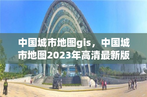 中國城市地圖gis，中國城市地圖2023年高清最新版