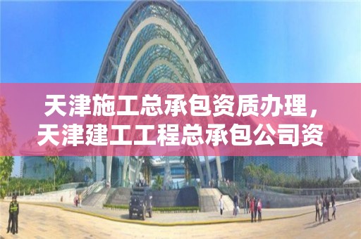 天津施工總承包資質辦理，天津建工工程總承包公司資質