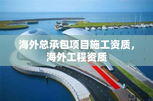 海外總承包項目施工資質，海外工程資質