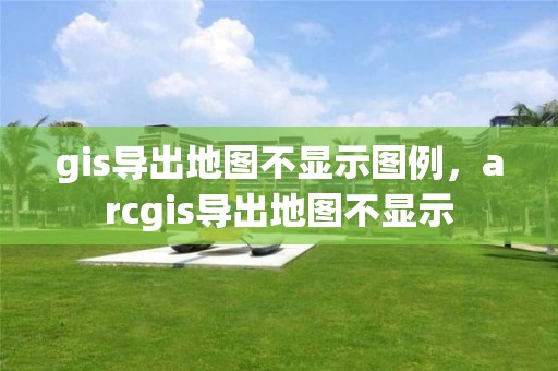 gis導出地圖不顯示圖例，arcgis導出地圖不顯示