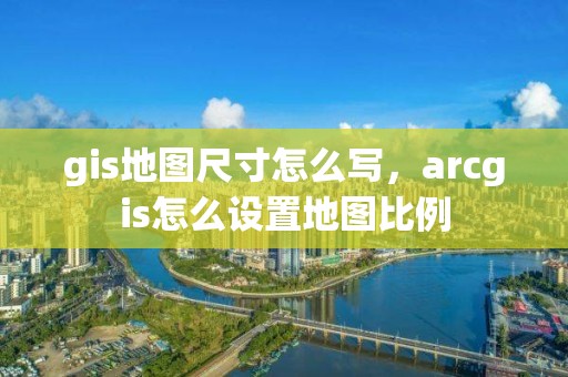 gis地圖尺寸怎么寫，arcgis怎么設置地圖比例