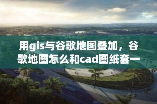 用gis與谷歌地圖疊加，谷歌地圖怎么和cad圖紙套一起