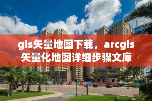 gis矢量地圖下載，arcgis矢量化地圖詳細(xì)步驟文庫(kù)