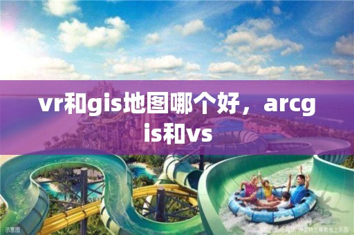 vr和gis地圖哪個好，arcgis和vs