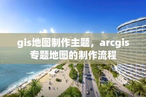 gis地圖制作主題，arcgis專題地圖的制作流程