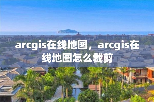 arcgis在線地圖，arcgis在線地圖怎么裁剪