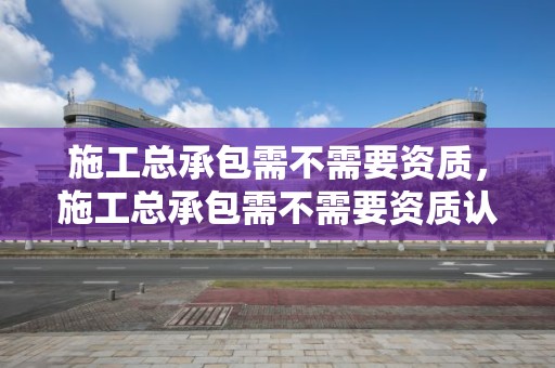 施工總承包需不需要資質，施工總承包需不需要資質認證