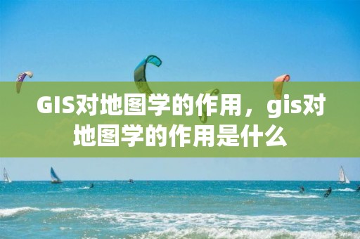 GIS對地圖學的作用，gis對地圖學的作用是什么