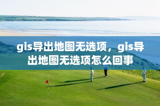 gis導出地圖無選項，gis導出地圖無選項怎么回事