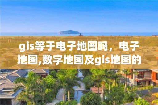 gis等于電子地圖嗎，電子地圖,數(shù)字地圖及gis地圖的區(qū)別