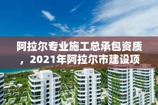 阿拉爾專業(yè)施工總承包資質(zhì)，2021年阿拉爾市建設(shè)項(xiàng)目