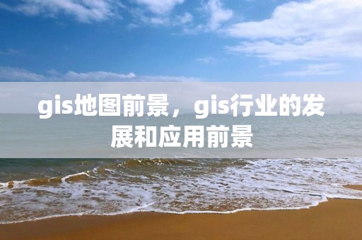 gis地圖前景，gis行業的發展和應用前景