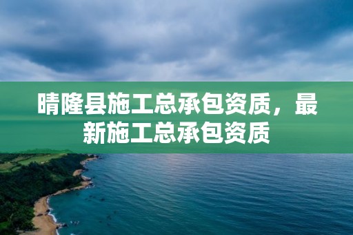 晴隆縣施工總承包資質，最新施工總承包資質