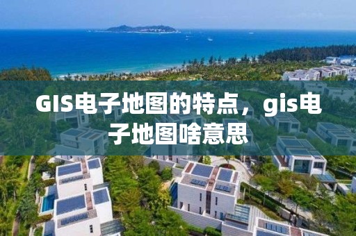 GIS電子地圖的特點，gis電子地圖啥意思