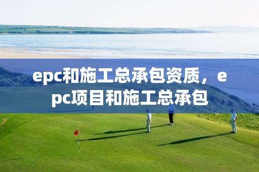 epc和施工總承包資質，epc項目和施工總承包