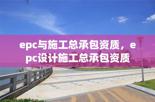 epc與施工總承包資質，epc設計施工總承包資質