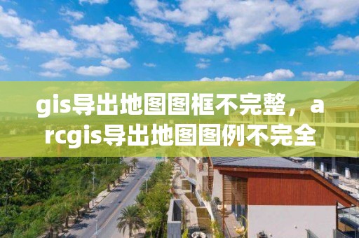 gis導(dǎo)出地圖圖框不完整，arcgis導(dǎo)出地圖圖例不完全