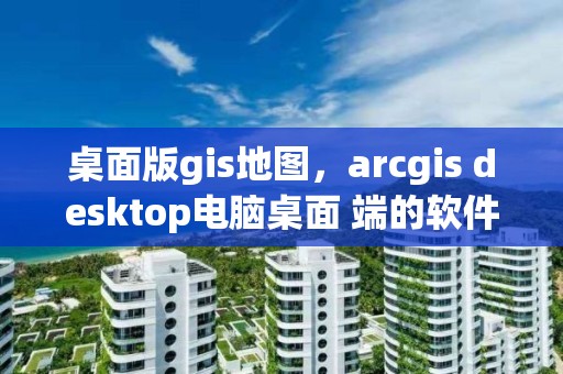 桌面版gis地圖，arcgis desktop電腦桌面 端的軟件主要包括那些?