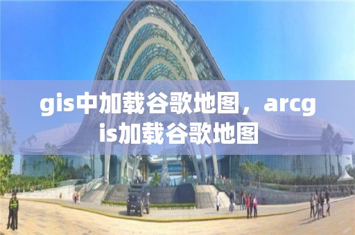 gis中加載谷歌地圖，arcgis加載谷歌地圖