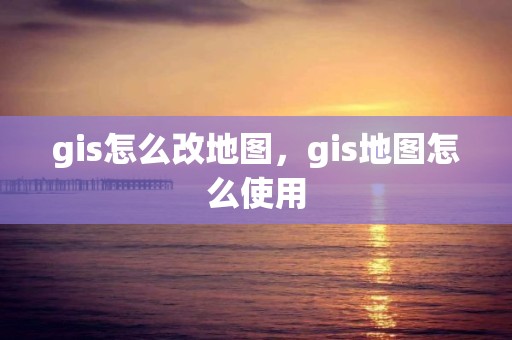 gis怎么改地圖，gis地圖怎么使用