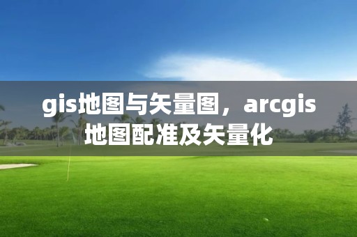 gis地圖與矢量圖，arcgis地圖配準及矢量化