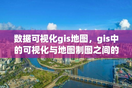 數據可視化gis地圖，gis中的可視化與地圖制圖之間的關系