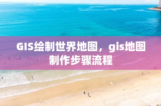 GIS繪制世界地圖，gis地圖制作步驟流程