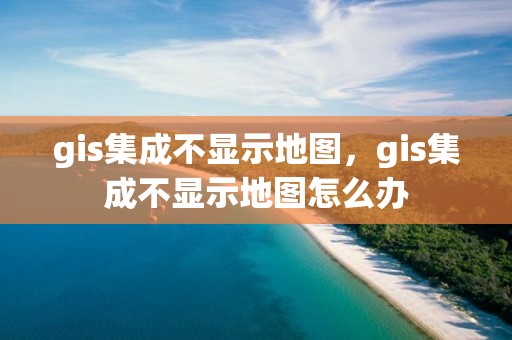 gis集成不顯示地圖，gis集成不顯示地圖怎么辦