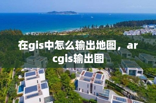 在gis中怎么輸出地圖，arcgis輸出圖