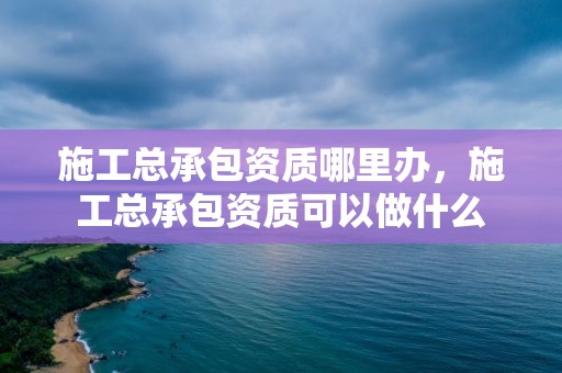 施工總承包資質哪里辦，施工總承包資質可以做什么