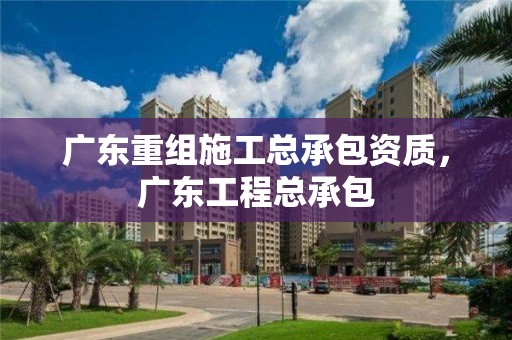 廣東重組施工總承包資質(zhì)，廣東工程總承包