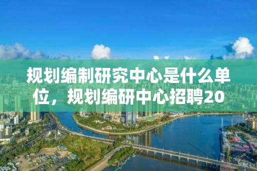 規(guī)劃編制研究中心是什么單位，規(guī)劃編研中心招聘2021年