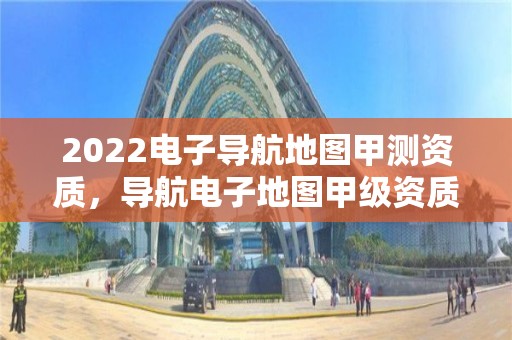 2022電子導(dǎo)航地圖甲測(cè)資質(zhì)，導(dǎo)航電子地圖甲級(jí)資質(zhì)要求