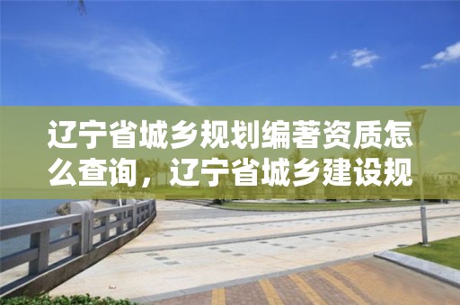 遼寧省城鄉規劃編著資質怎么查詢，遼寧省城鄉建設規劃