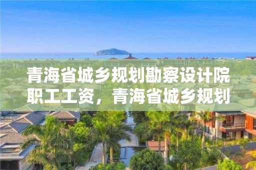 青海省城鄉規劃勘察設計院職工工資，青海省城鄉規劃勘察設計院職工工資待遇如何