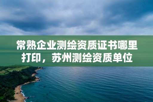 常熟企業(yè)測繪資質證書哪里打印，蘇州測繪資質單位