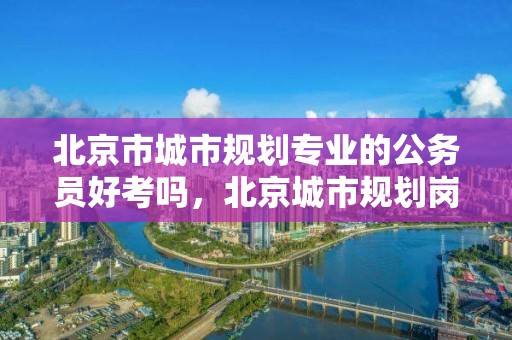 北京市城市規劃專業的公務員好考嗎，北京城市規劃崗位招聘