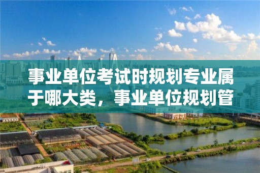 事業單位考試時規劃專業屬于哪大類，事業單位規劃管理崗主要干嘛