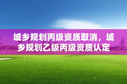 城鄉規劃丙級資質取消，城鄉規劃乙級丙級資質認定