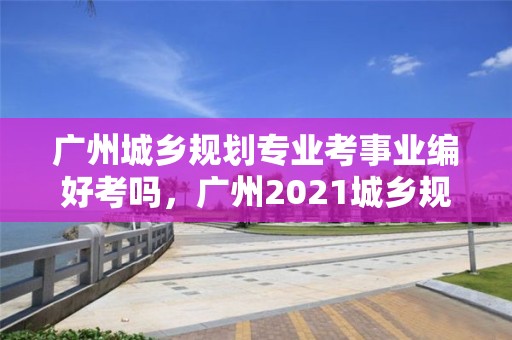 廣州城鄉規劃專業考事業編好考嗎，廣州2021城鄉規劃本科線招聘