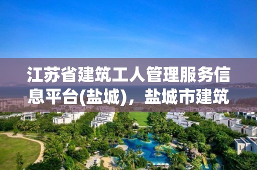 江蘇省建筑工人管理服務信息平臺(鹽城)，鹽城市建筑工人信息管理服務平臺