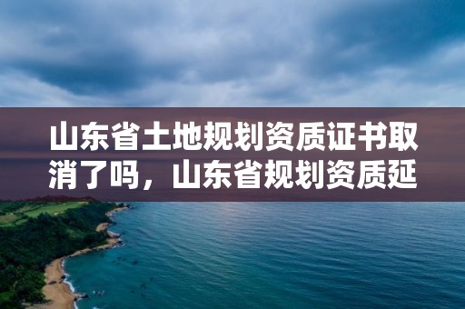 山東省土地規劃資質證書取消了嗎，山東省規劃資質延期通知