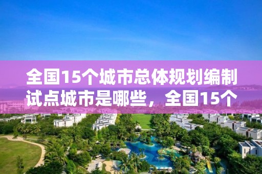 全國15個城市總體規劃編制試點城市是哪些，全國15個城市總體規劃編制試點城市是哪些城市