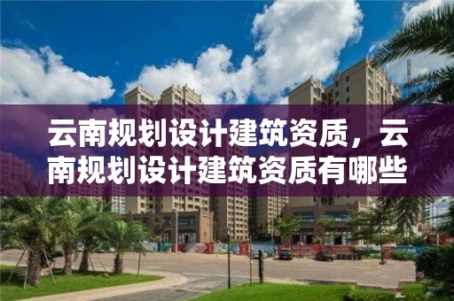 云南規劃設計建筑資質，云南規劃設計建筑資質有哪些