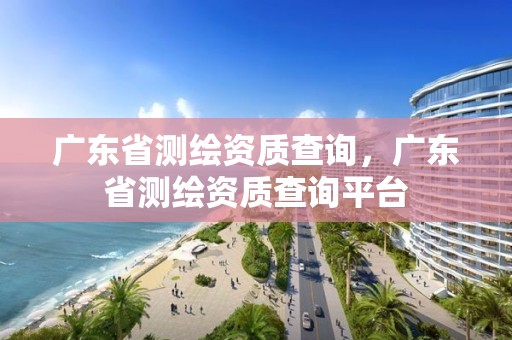 廣東省測繪資質(zhì)查詢，廣東省測繪資質(zhì)查詢平臺