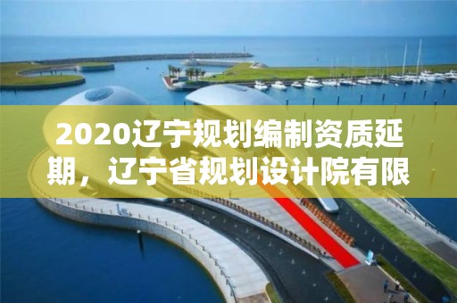 2020遼寧規(guī)劃編制資質延期，遼寧省規(guī)劃設計院有限公司