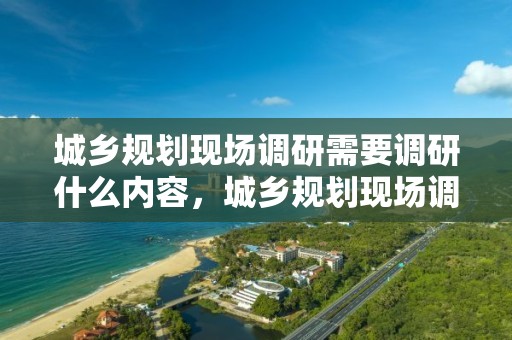 城鄉規劃現場調研需要調研什么內容，城鄉規劃現場調研需要調研什么內容和方法