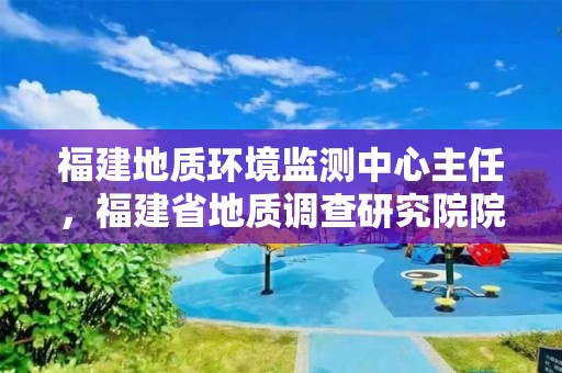 福建地質環境監測中心主任，福建省地質調查研究院院長